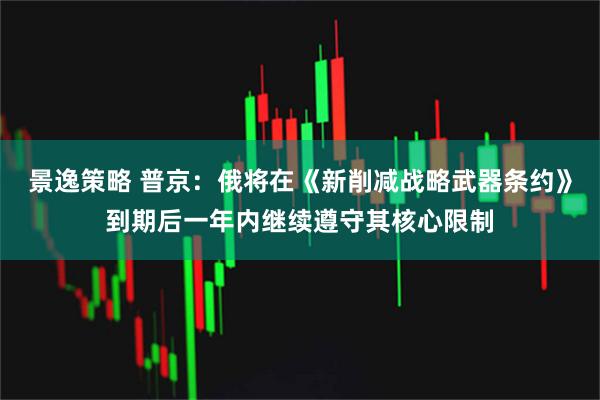 景逸策略 普京：俄将在《新削减战略武器条约》到期后一年内继续遵守其核心限制