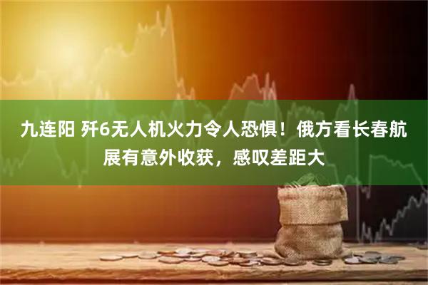 九连阳 歼6无人机火力令人恐惧！俄方看长春航展有意外收获，感叹差距大