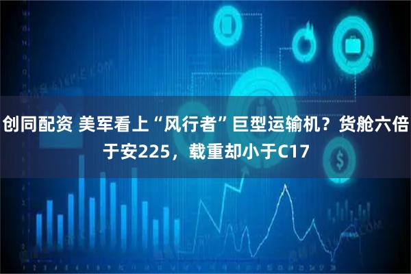 创同配资 美军看上“风行者”巨型运输机？货舱六倍于安225，载重却小于C17