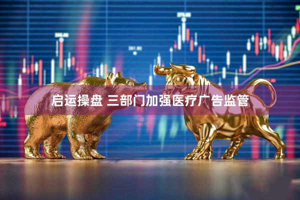 启运操盘 三部门加强医疗广告监管