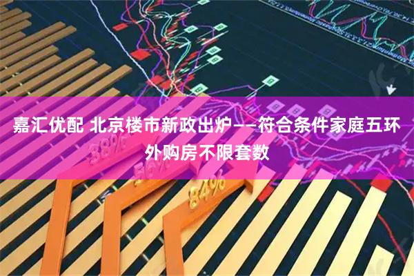 嘉汇优配 北京楼市新政出炉——符合条件家庭五环外购房不限套数