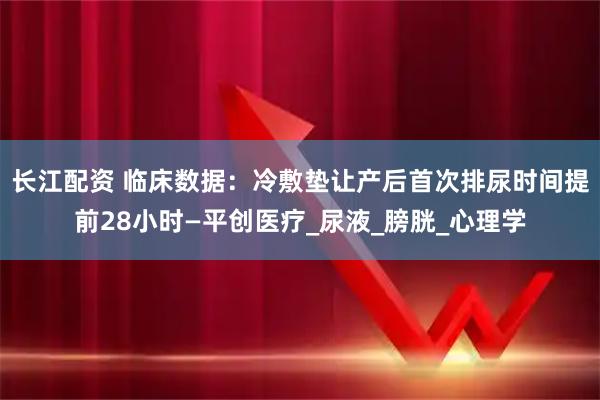 长江配资 临床数据:冷敷垫让产后首次排尿时间提前28小时—平创医疗_尿液_膀胱_心理学
