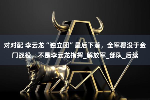 对对配 李云龙“独立团”最后下落,全军覆没于金门战役,不是李云龙指挥_解放军_部队_后续