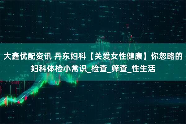 大鑫优配资讯 丹东妇科【关爱女性健康】你忽略的妇科体检小常识_检查_筛查_性生活