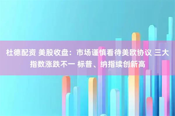 杜德配资 美股收盘:市场谨慎看待美欧协议 三大指数涨跌不一 标普、纳指续创新高