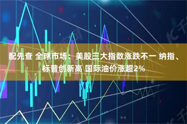 配先查 全球市场:美股三大指数涨跌不一 纳指、标普创新高 国际油价涨超2%