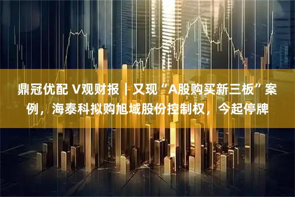 鼎冠优配 V观财报|又现“A股购买新三板”案例,海泰科拟购旭域股份控制权,今起停牌
