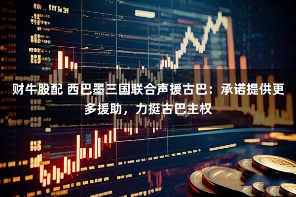 财牛股配 西巴墨三国联合声援古巴：承诺提供更多援助，力挺古巴主权