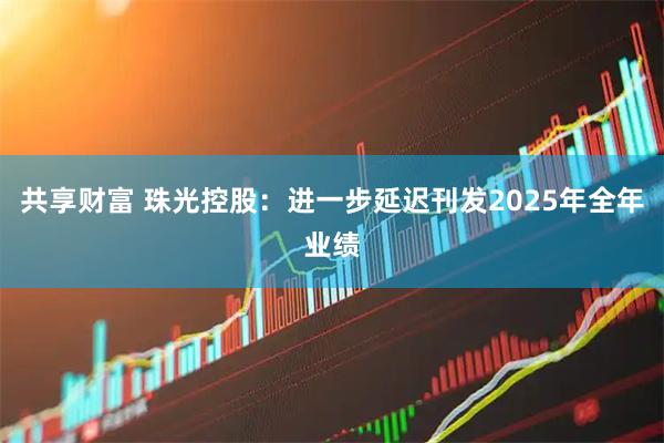 共享财富 珠光控股：进一步延迟刊发2025年全年业绩