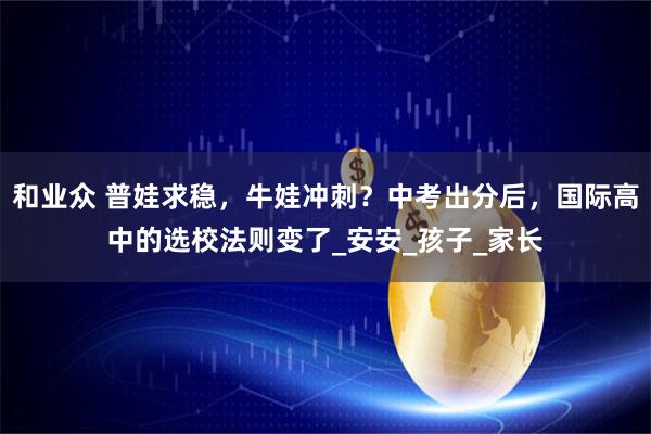 和业众 普娃求稳，牛娃冲刺？中考出分后，国际高中的选校法则变了_安安_孩子_家长