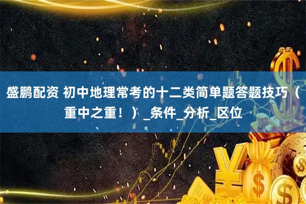 盛鹏配资 初中地理常考的十二类简单题答题技巧（重中之重！）_条件_分析_区位