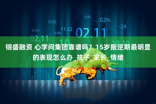 镕盛融资 心学问集团靠谱吗？15岁叛逆期最明显的表现怎么办_孩子_家长_情绪