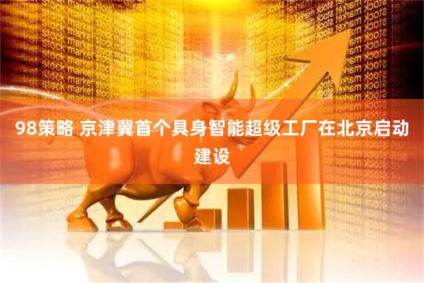 98策略 京津冀首个具身智能超级工厂在北京启动建设