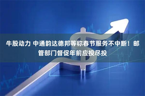 牛股动力 中通韵达德邦等称春节服务不中断！邮管部门督促年前应投尽投