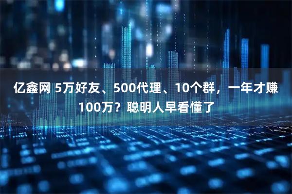 亿鑫网 5万好友、500代理、10个群，一年才赚100万？聪明人早看懂了