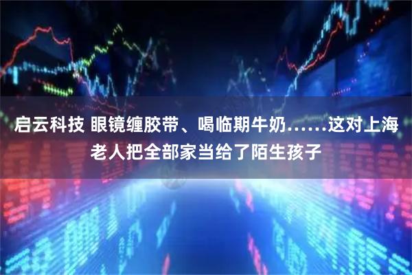 启云科技 眼镜缠胶带、喝临期牛奶……这对上海老人把全部家当给了陌生孩子