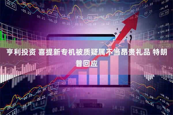 亨利投资 喜提新专机被质疑属不当昂贵礼品 特朗普回应