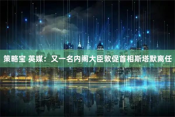 策略宝 英媒：又一名内阁大臣敦促首相斯塔默离任