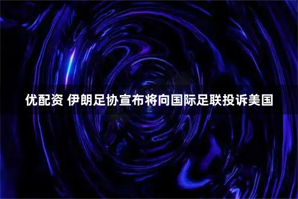 优配资 伊朗足协宣布将向国际足联投诉美国