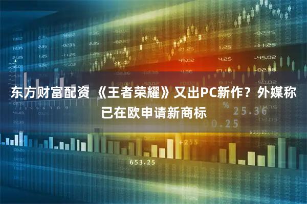 东方财富配资 《王者荣耀》又出PC新作？外媒称已在欧申请新商标