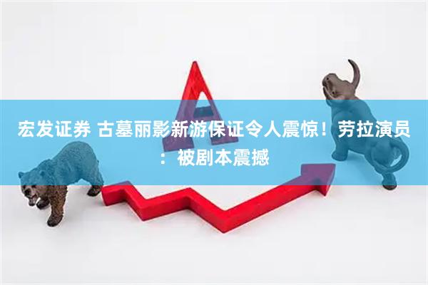宏发证券 古墓丽影新游保证令人震惊！劳拉演员：被剧本震撼