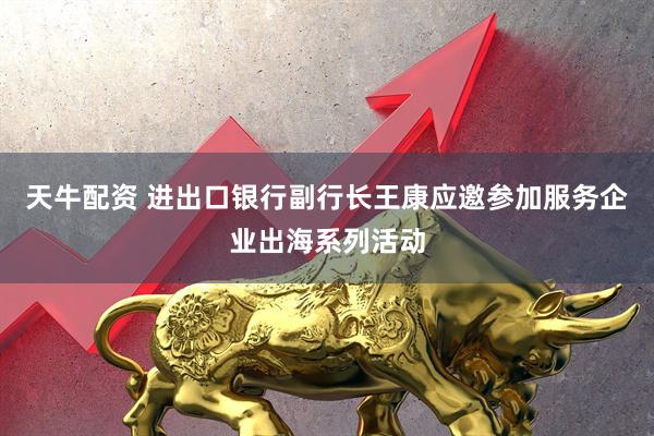 天牛配资 进出口银行副行长王康应邀参加服务企业出海系列活动