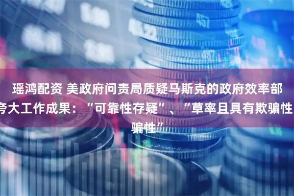 瑶鸿配资 美政府问责局质疑马斯克的政府效率部夸大工作成果：“可靠性存疑”、“草率且具有欺骗性”