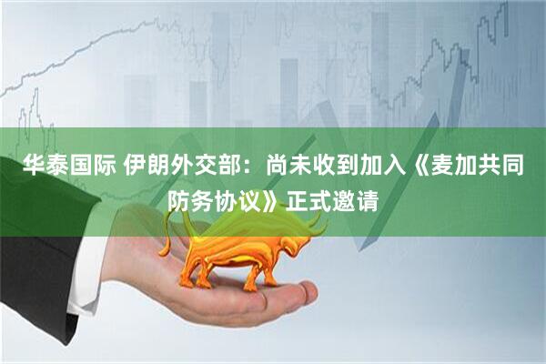 华泰国际 伊朗外交部：尚未收到加入《麦加共同防务协议》正式邀请