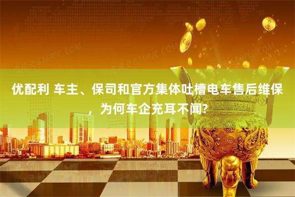 优配利 车主、保司和官方集体吐槽电车售后维保，为何车企充耳不闻?