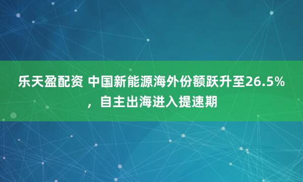 乐天盈配资 中国新能源海外份额跃升至26.5%，自主出海进入提速期